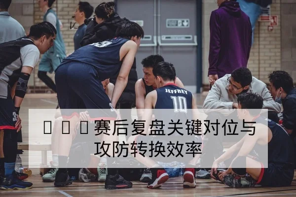 CBA赛后复盘关键对位与攻防转换效率
